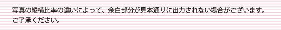 写真の縦横比率の違いによって、余白部分が見本通りに出力されない場合がございます。ご了承ください。